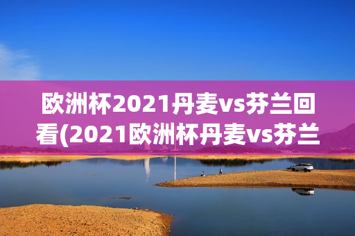 欧洲杯2021丹麦vs芬兰回看(2021欧洲杯丹麦vs芬兰视频)