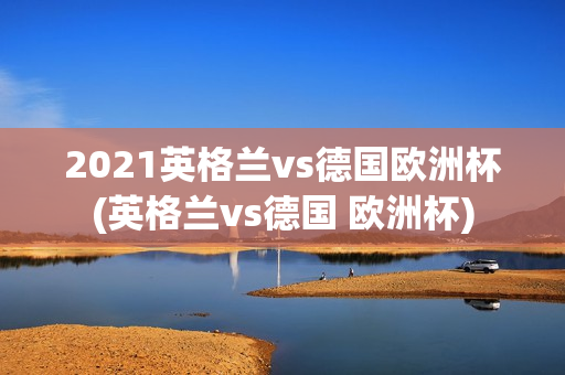 2021英格兰vs德国欧洲杯(英格兰vs德国 欧洲杯)