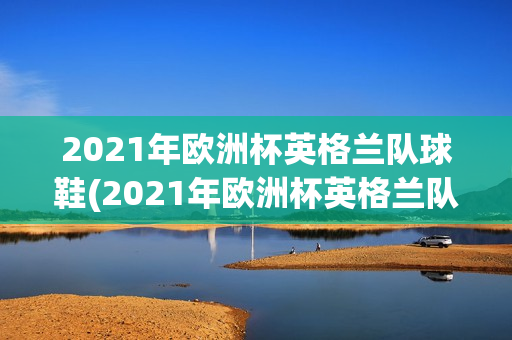 2021年欧洲杯英格兰队球鞋(2021年欧洲杯英格兰队球鞋图片)