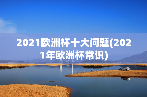 2021欧洲杯十大问题(2021年欧洲杯常识)