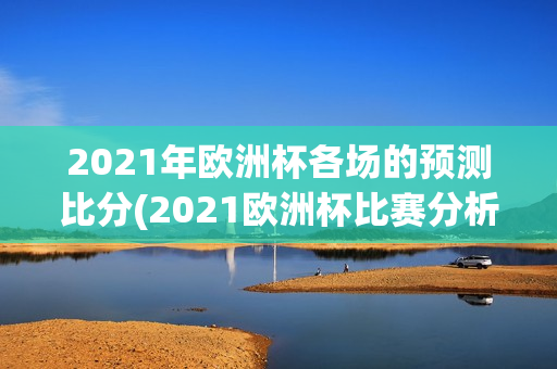 2021年欧洲杯各场的预测比分(2021欧洲杯比赛分析)