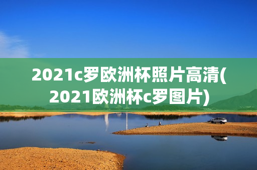 2021c罗欧洲杯照片高清(2021欧洲杯c罗图片)