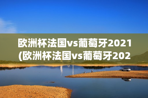 欧洲杯法国vs葡萄牙2021(欧洲杯法国vs葡萄牙2024)