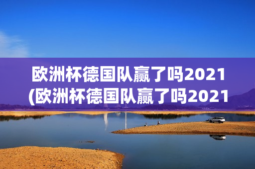 欧洲杯德国队赢了吗2021(欧洲杯德国队赢了吗2021年)