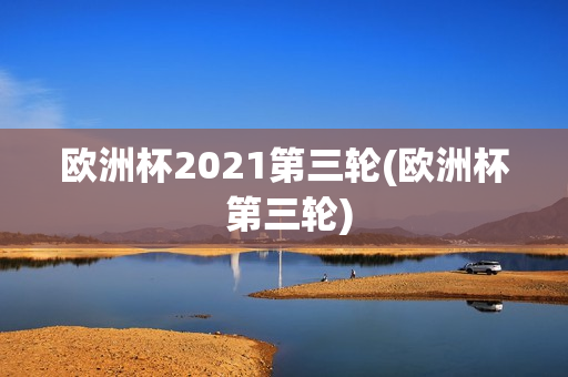 欧洲杯2021第三轮(欧洲杯 第三轮)