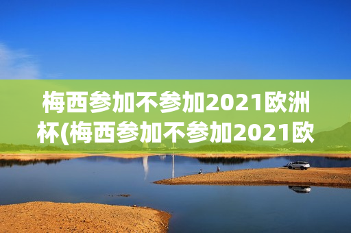 梅西参加不参加2021欧洲杯(梅西参加不参加2021欧洲杯了)