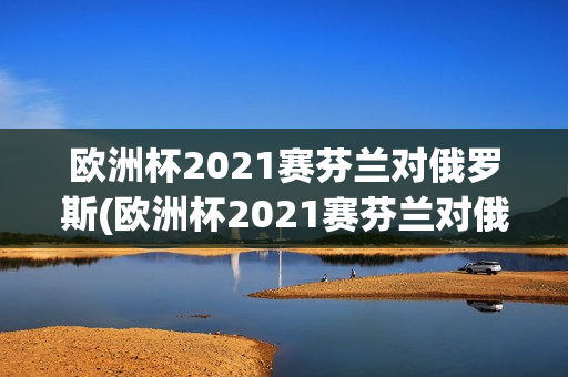 欧洲杯2021赛芬兰对俄罗斯(欧洲杯2021赛芬兰对俄罗斯比分)