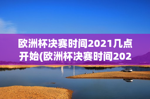 欧洲杯决赛时间2021几点开始(欧洲杯决赛时间2021几点开始比赛)