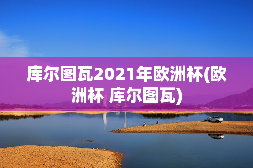 库尔图瓦2021年欧洲杯(欧洲杯 库尔图瓦)