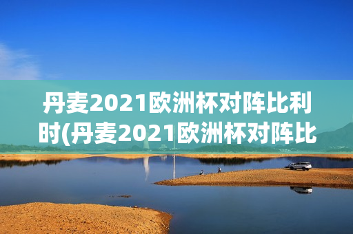 丹麦2021欧洲杯对阵比利时(丹麦2021欧洲杯对阵比利时阵容)