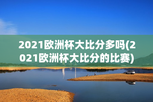 2021欧洲杯大比分多吗(2021欧洲杯大比分的比赛)