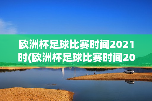 欧洲杯足球比赛时间2021时(欧洲杯足球比赛时间2021时间表)