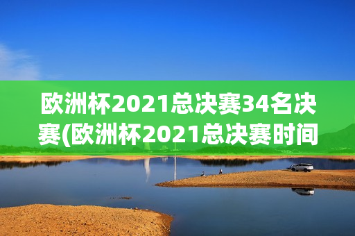 欧洲杯2021总决赛34名决赛(欧洲杯2021总决赛时间)