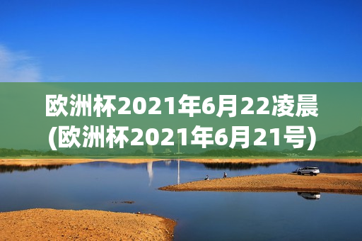 欧洲杯2021年6月22凌晨(欧洲杯2021年6月21号)