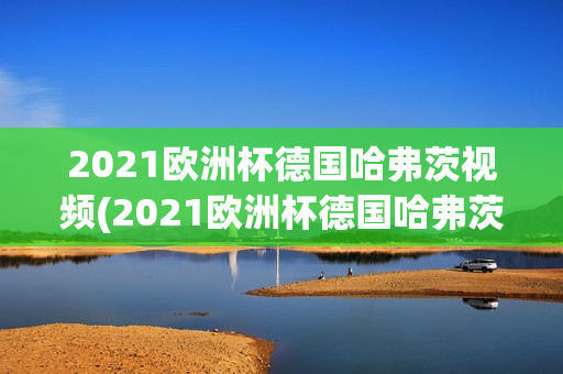 2021欧洲杯德国哈弗茨视频(2021欧洲杯德国哈弗茨视频回放)