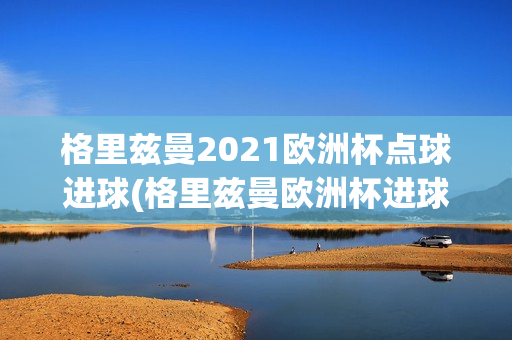 格里兹曼2021欧洲杯点球进球(格里兹曼欧洲杯进球数)