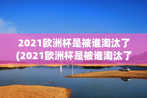 2021欧洲杯是被谁淘汰了(2021欧洲杯是被谁淘汰了的)