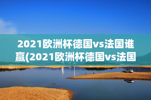 2021欧洲杯德国vs法国谁赢(2021欧洲杯德国vs法国谁赢了)