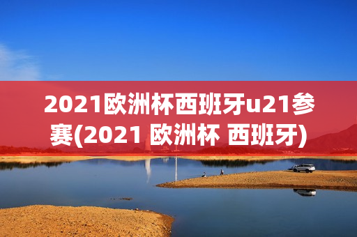 2021欧洲杯西班牙u21参赛(2021 欧洲杯 西班牙)