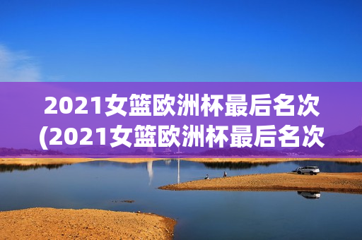 2021女篮欧洲杯最后名次(2021女篮欧洲杯最后名次是谁)