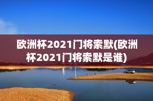 欧洲杯2021门将索默(欧洲杯2021门将索默是谁)