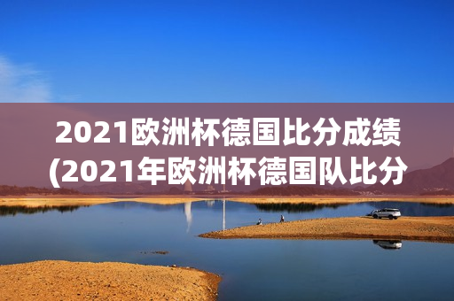 2021欧洲杯德国比分成绩(2021年欧洲杯德国队比分)