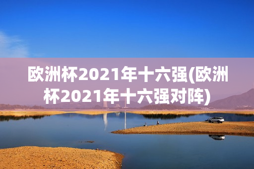 欧洲杯2021年十六强(欧洲杯2021年十六强对阵)