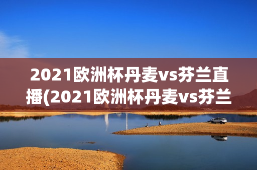 2021欧洲杯丹麦vs芬兰直播(2021欧洲杯丹麦vs芬兰比赛结果)