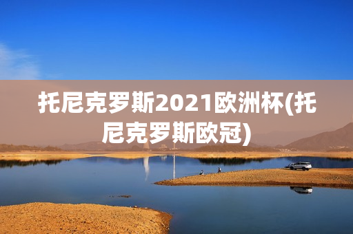 托尼克罗斯2021欧洲杯(托尼克罗斯欧冠)