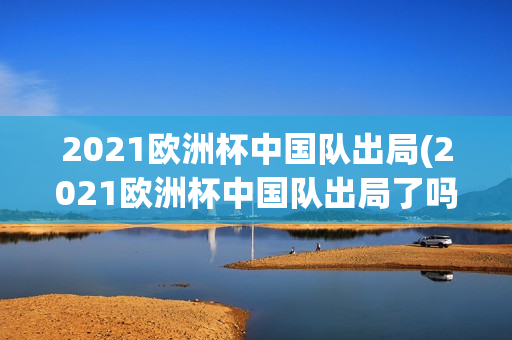 2021欧洲杯中国队出局(2021欧洲杯中国队出局了吗)