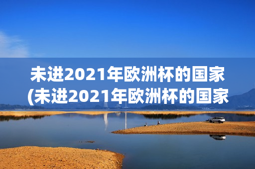 未进2021年欧洲杯的国家(未进2021年欧洲杯的国家队有哪些)