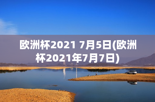 欧洲杯2021 7月5日(欧洲杯2021年7月7日)