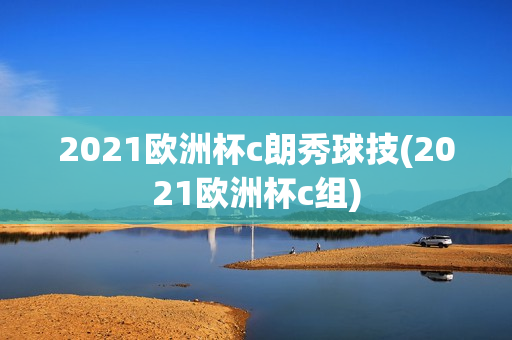 2021欧洲杯c朗秀球技(2021欧洲杯c组)