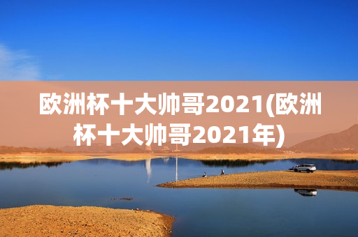 欧洲杯十大帅哥2021(欧洲杯十大帅哥2021年)