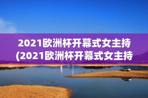 2021欧洲杯开幕式女主持(2021欧洲杯开幕式女主持人是谁)