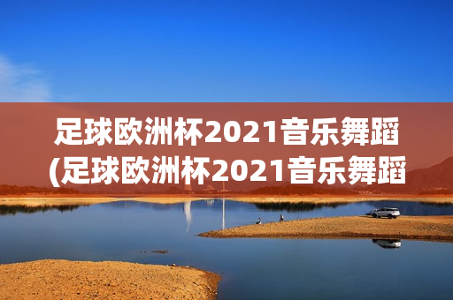 足球欧洲杯2021音乐舞蹈(足球欧洲杯2021音乐舞蹈视频)