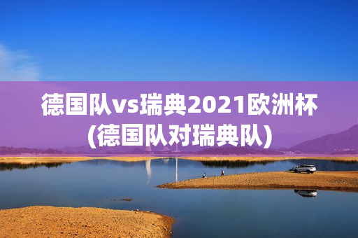 德国队vs瑞典2021欧洲杯(德国队对瑞典队)