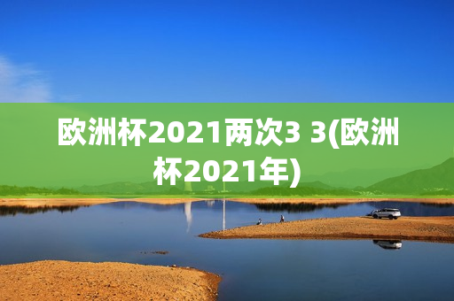 欧洲杯2021两次3 3(欧洲杯2021年)