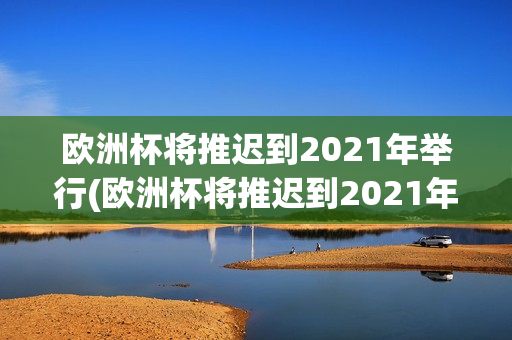 欧洲杯将推迟到2021年举行(欧洲杯将推迟到2021年举行英语)