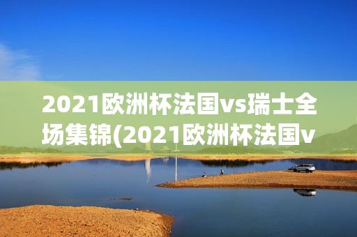 2021欧洲杯法国vs瑞士全场集锦(2021欧洲杯法国vs瑞士全场集锦视频)