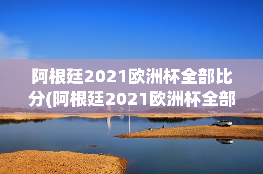 阿根廷2021欧洲杯全部比分(阿根廷2021欧洲杯全部比分表)