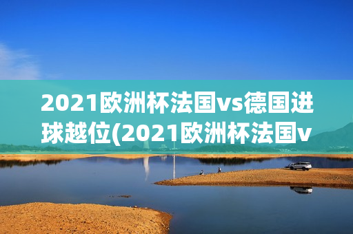 2021欧洲杯法国vs德国进球越位(2021欧洲杯法国vs德国进球越位视频)