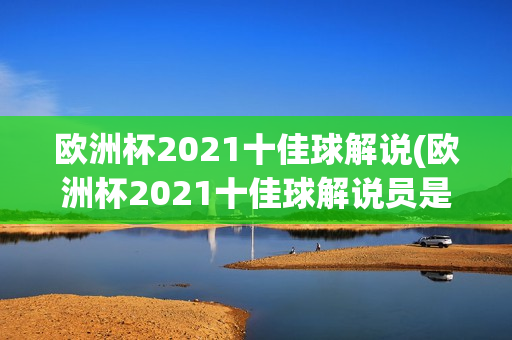 欧洲杯2021十佳球解说(欧洲杯2021十佳球解说员是谁)