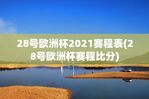 28号欧洲杯2021赛程表(28号欧洲杯赛程比分)