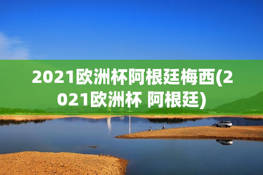 2021欧洲杯阿根廷梅西(2021欧洲杯 阿根廷)