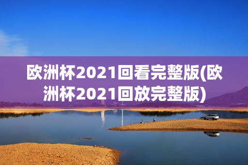 欧洲杯2021回看完整版(欧洲杯2021回放完整版)