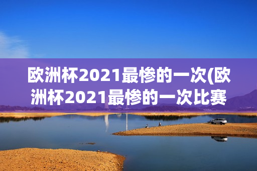 欧洲杯2021最惨的一次(欧洲杯2021最惨的一次比赛)