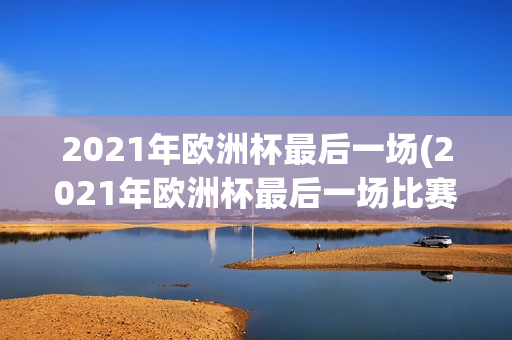 2021年欧洲杯最后一场(2021年欧洲杯最后一场比赛)