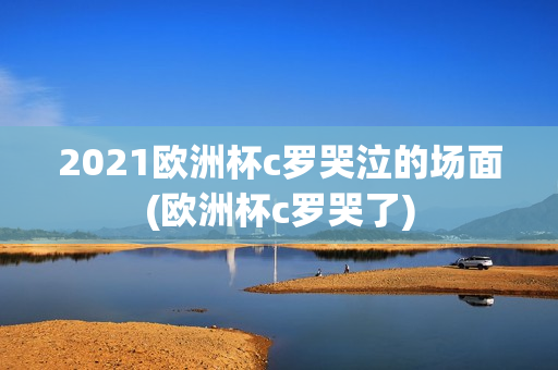 2021欧洲杯c罗哭泣的场面(欧洲杯c罗哭了)