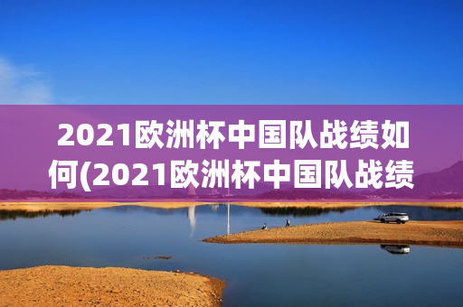 2021欧洲杯中国队战绩如何(2021欧洲杯中国队战绩如何了)